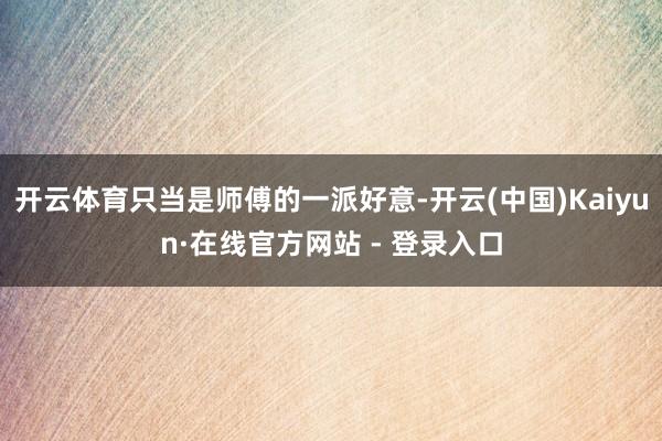 开云体育只当是师傅的一派好意-开云(中国)Kaiyun·在线官方网站 - 登录入口