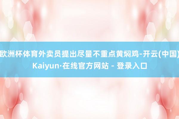 欧洲杯体育外卖员提出尽量不重点黄焖鸡-开云(中国)Kaiyun·在线官方网站 - 登录入口