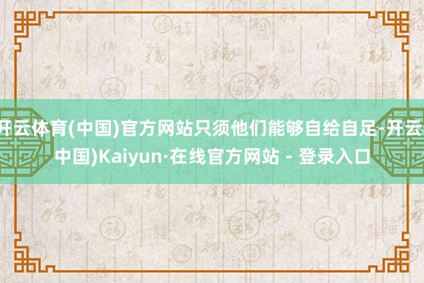 开云体育(中国)官方网站只须他们能够自给自足-开云(中国)Kaiyun·在线官方网站 - 登录入口