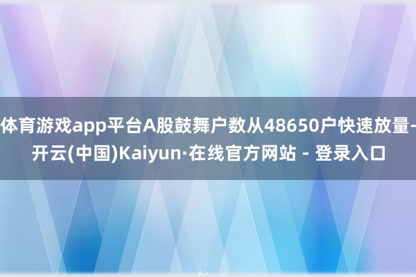 体育游戏app平台A股鼓舞户数从48650户快速放量-开云(中国)Kaiyun·在线官方网站 - 登录入口