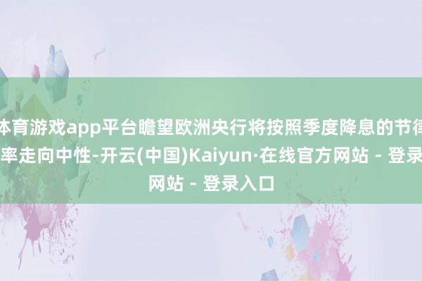 体育游戏app平台瞻望欧洲央行将按照季度降息的节律使利率走向中性-开云(中国)Kaiyun·在线官方网站 - 登录入口