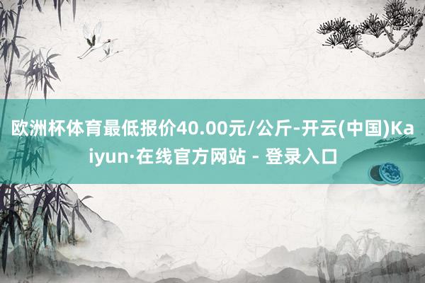 欧洲杯体育最低报价40.00元/公斤-开云(中国)Kaiyun·在线官方网站 - 登录入口