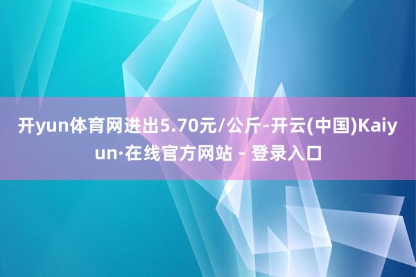 开yun体育网进出5.70元/公斤-开云(中国)Kaiyun·在线官方网站 - 登录入口