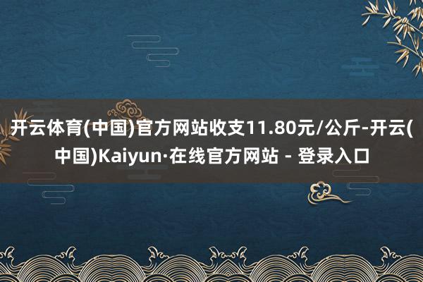开云体育(中国)官方网站收支11.80元/公斤-开云(中国)Kaiyun·在线官方网站 - 登录入口