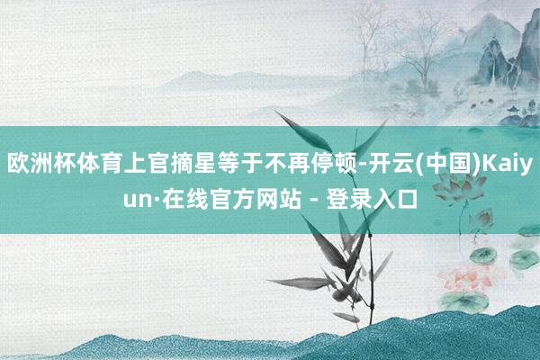 欧洲杯体育上官摘星等于不再停顿-开云(中国)Kaiyun·在线官方网站 - 登录入口