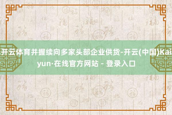 开云体育并握续向多家头部企业供货-开云(中国)Kaiyun·在线官方网站 - 登录入口