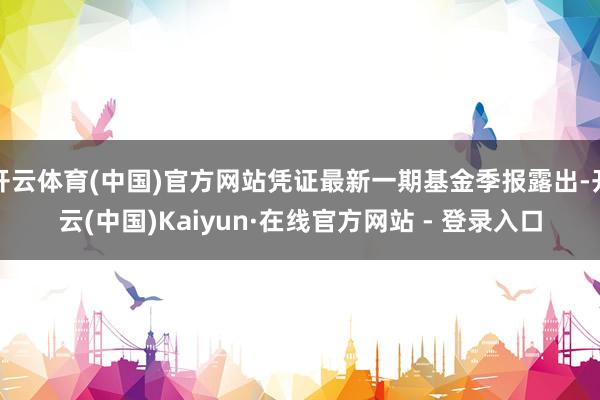 开云体育(中国)官方网站凭证最新一期基金季报露出-开云(中国)Kaiyun·在线官方网站 - 登录入口