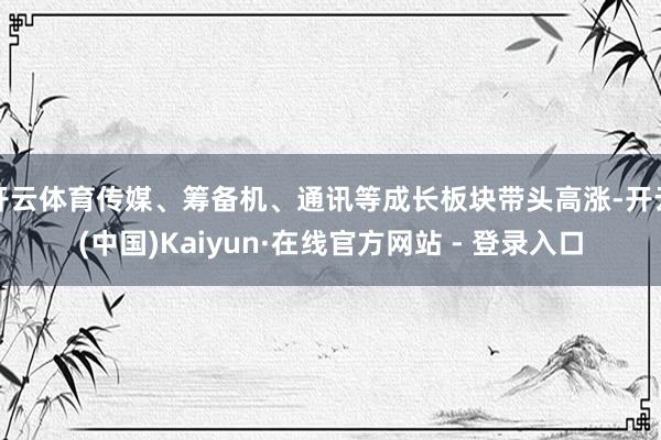 开云体育传媒、筹备机、通讯等成长板块带头高涨-开云(中国)Kaiyun·在线官方网站 - 登录入口
