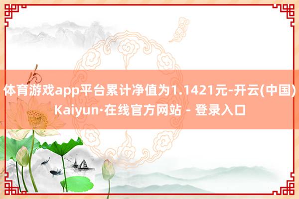 体育游戏app平台累计净值为1.1421元-开云(中国)Kaiyun·在线官方网站 - 登录入口