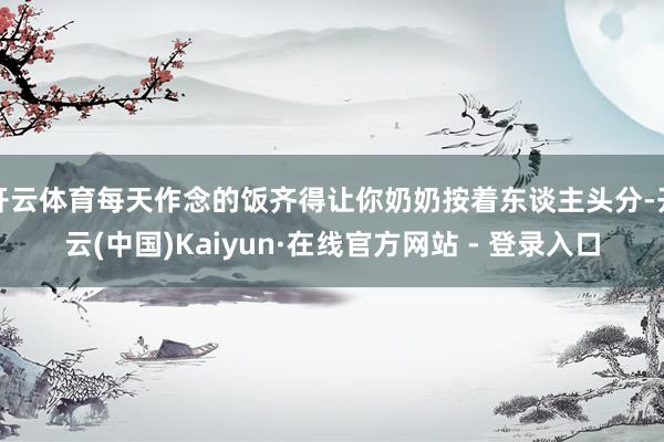 开云体育每天作念的饭齐得让你奶奶按着东谈主头分-开云(中国)Kaiyun·在线官方网站 - 登录入口