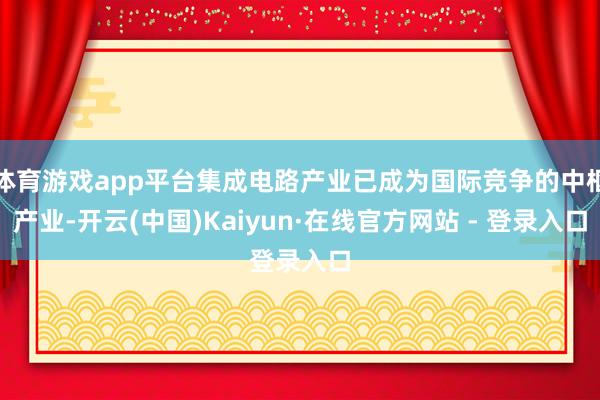 体育游戏app平台集成电路产业已成为国际竞争的中枢产业-开云(中国)Kaiyun·在线官方网站 - 登录入口