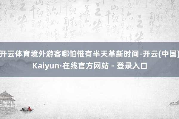 开云体育境外游客哪怕惟有半天革新时间-开云(中国)Kaiyun·在线官方网站 - 登录入口