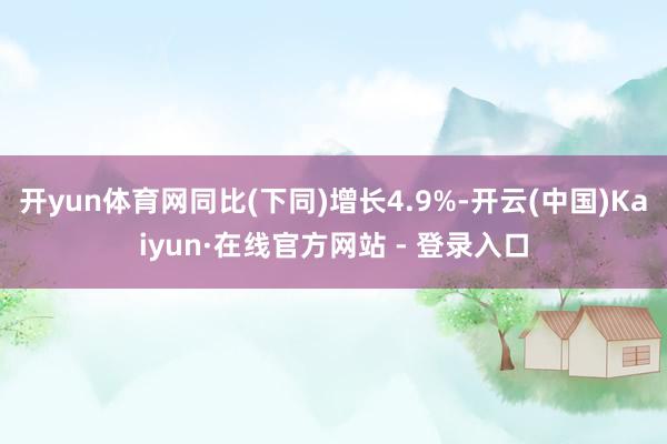 开yun体育网同比(下同)增长4.9%-开云(中国)Kaiyun·在线官方网站 - 登录入口