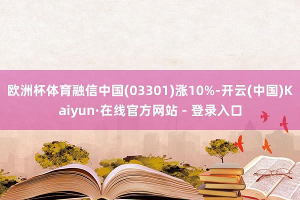 欧洲杯体育融信中国(03301)涨10%-开云(中国)Kaiyun·在线官方网站 - 登录入口