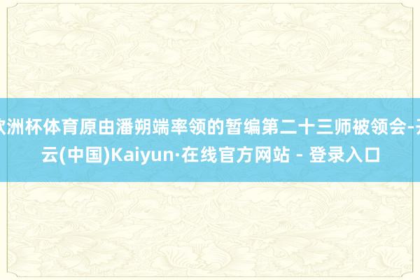 欧洲杯体育原由潘朔端率领的暂编第二十三师被领会-开云(中国)Kaiyun·在线官方网站 - 登录入口