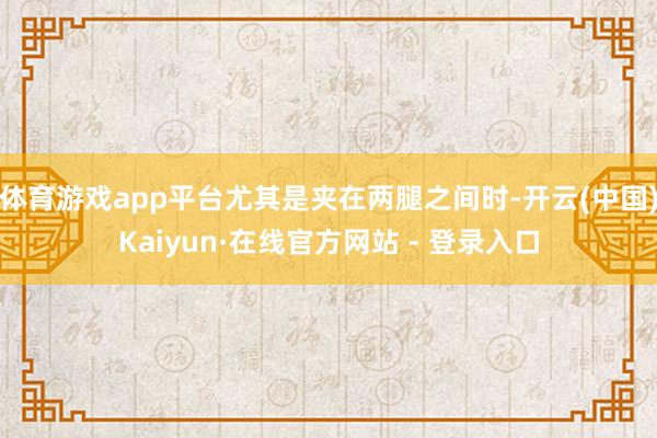 体育游戏app平台尤其是夹在两腿之间时-开云(中国)Kaiyun·在线官方网站 - 登录入口