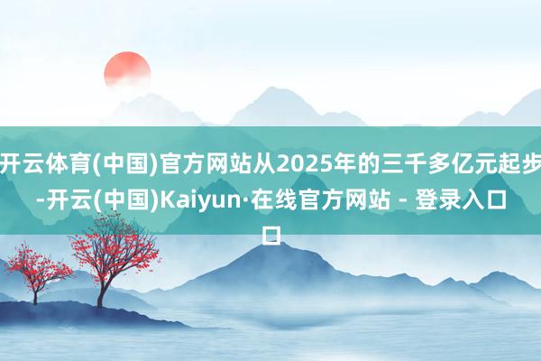 开云体育(中国)官方网站从2025年的三千多亿元起步-开云(中国)Kaiyun·在线官方网站 - 登录入口