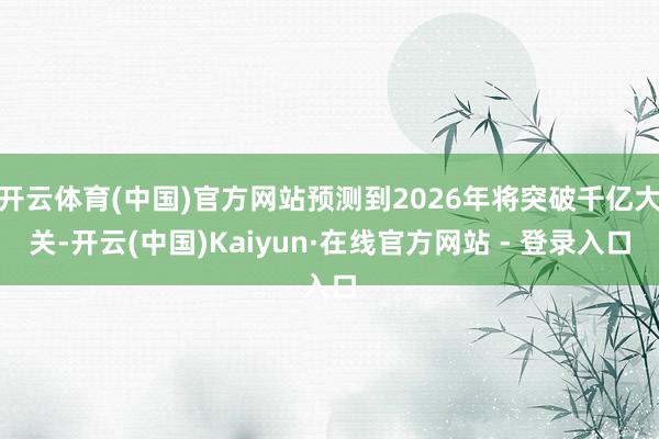 开云体育(中国)官方网站预测到2026年将突破千亿大关-开云(中国)Kaiyun·在线官方网站 - 登录入口