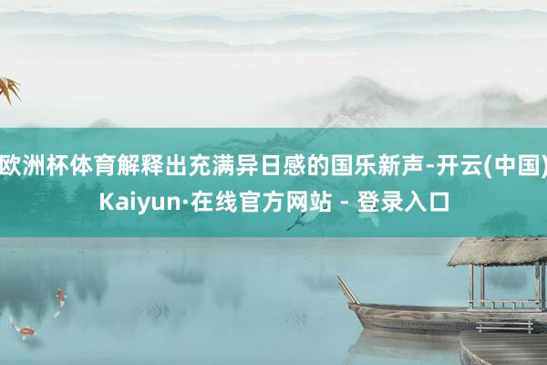 欧洲杯体育解释出充满异日感的国乐新声-开云(中国)Kaiyun·在线官方网站 - 登录入口