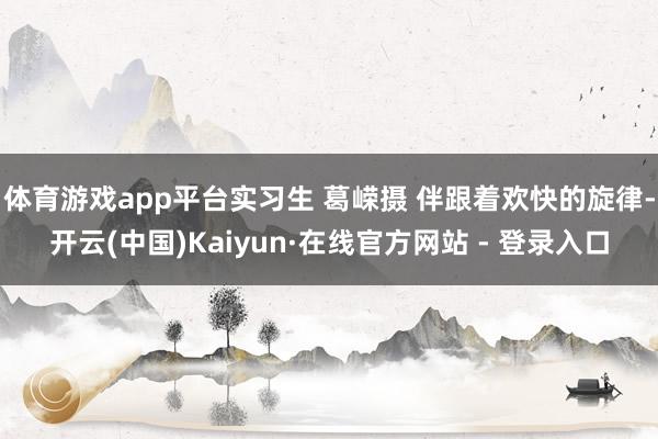 体育游戏app平台实习生 葛嵘摄 伴跟着欢快的旋律-开云(中国)Kaiyun·在线官方网站 - 登录入口