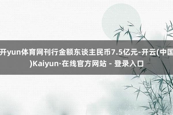 开yun体育网刊行金额东谈主民币7.5亿元-开云(中国)Kaiyun·在线官方网站 - 登录入口