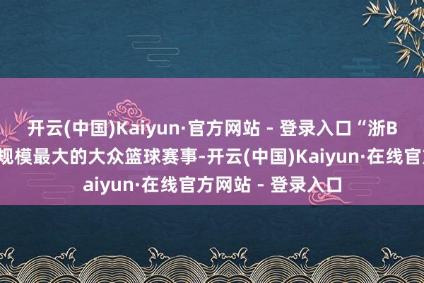开云(中国)Kaiyun·官方网站 - 登录入口“浙BA”是连年来浙江规模最大的大众篮球赛事-开云(中国)Kaiyun·在线官方网站 - 登录入口