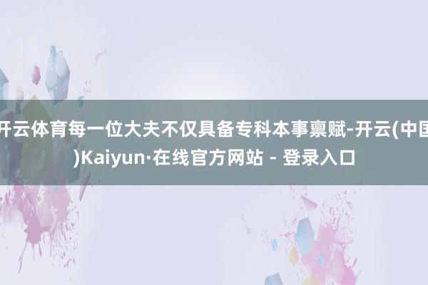 开云体育每一位大夫不仅具备专科本事禀赋-开云(中国)Kaiyun·在线官方网站 - 登录入口