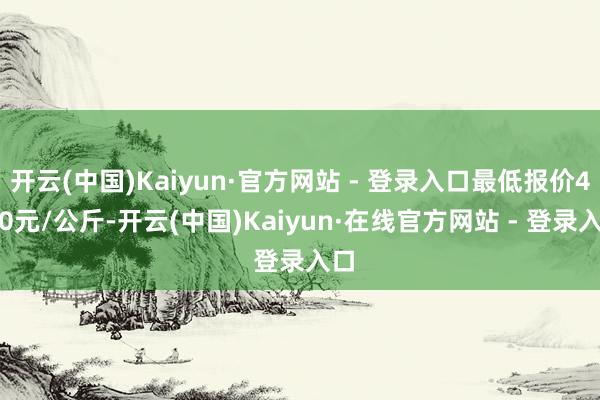 开云(中国)Kaiyun·官方网站 - 登录入口最低报价4.40元/公斤-开云(中国)Kaiyun·在线官方网站 - 登录入口