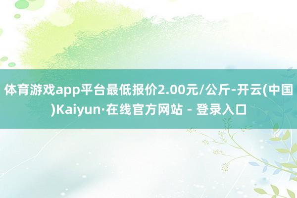 体育游戏app平台最低报价2.00元/公斤-开云(中国)Kaiyun·在线官方网站 - 登录入口
