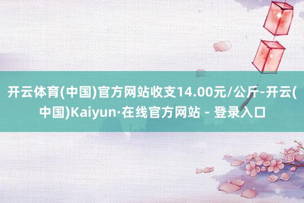 开云体育(中国)官方网站收支14.00元/公斤-开云(中国)Kaiyun·在线官方网站 - 登录入口