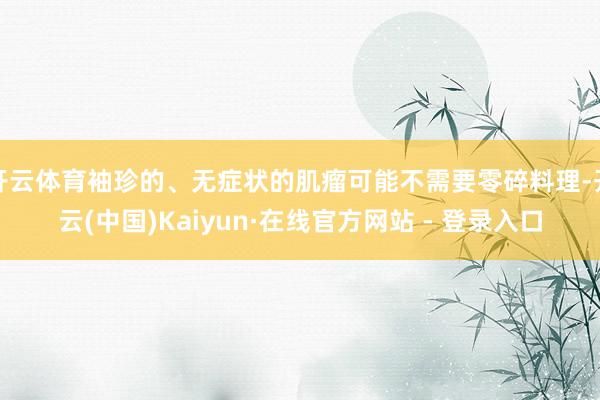 开云体育袖珍的、无症状的肌瘤可能不需要零碎料理-开云(中国)Kaiyun·在线官方网站 - 登录入口