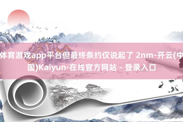 体育游戏app平台但最终条约仅说起了 2nm-开云(中国)Kaiyun·在线官方网站 - 登录入口