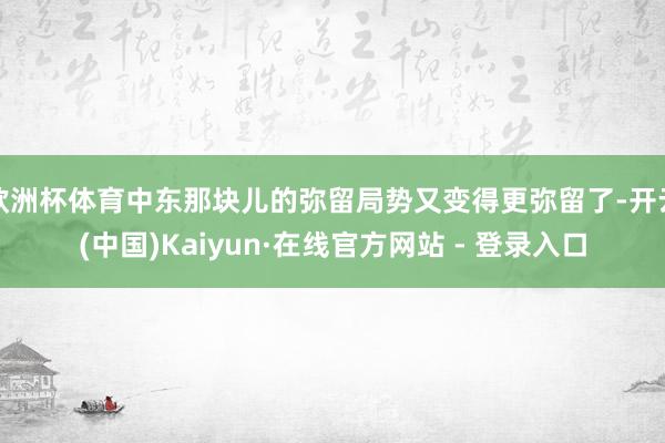欧洲杯体育中东那块儿的弥留局势又变得更弥留了-开云(中国)Kaiyun·在线官方网站 - 登录入口