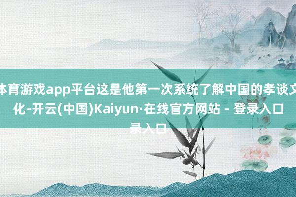 体育游戏app平台这是他第一次系统了解中国的孝谈文化-开云(中国)Kaiyun·在线官方网站 - 登录入口