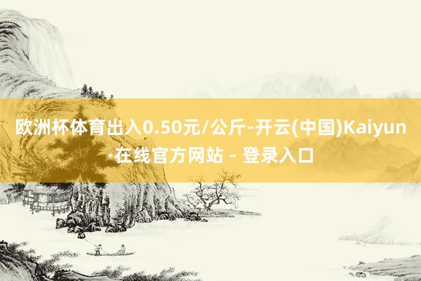 欧洲杯体育出入0.50元/公斤-开云(中国)Kaiyun·在线官方网站 - 登录入口