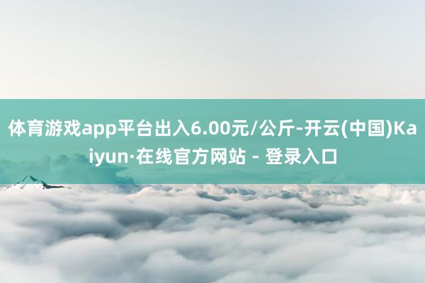 体育游戏app平台出入6.00元/公斤-开云(中国)Kaiyun·在线官方网站 - 登录入口