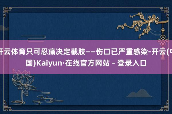 开云体育只可忍痛决定截肢——伤口已严重感染-开云(中国)Kaiyun·在线官方网站 - 登录入口