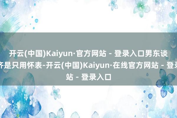 开云(中国)Kaiyun·官方网站 - 登录入口男东谈主们齐是只用怀表-开云(中国)Kaiyun·在线官方网站 - 登录入口