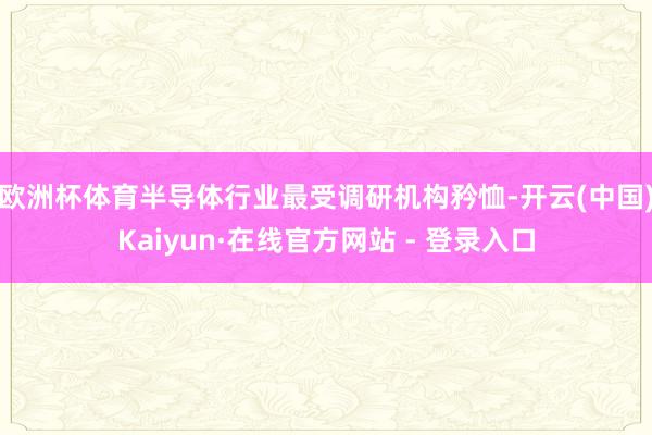 欧洲杯体育半导体行业最受调研机构矜恤-开云(中国)Kaiyun·在线官方网站 - 登录入口