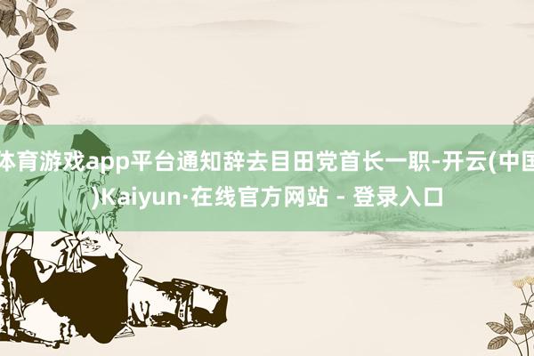 体育游戏app平台通知辞去目田党首长一职-开云(中国)Kaiyun·在线官方网站 - 登录入口