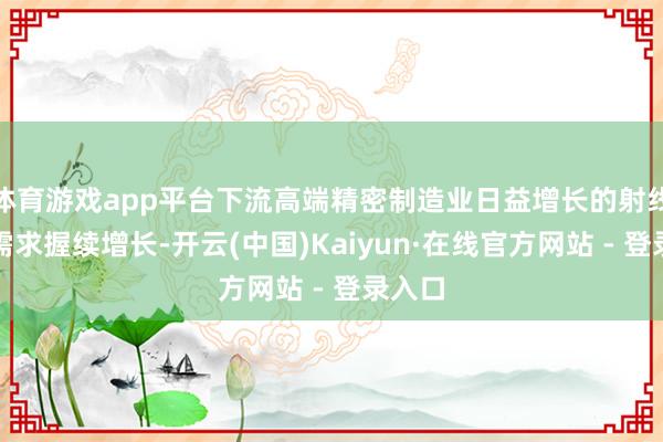 体育游戏app平台下流高端精密制造业日益增长的射线检测需求握续增长-开云(中国)Kaiyun·在线官方网站 - 登录入口