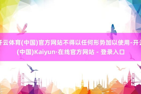 开云体育(中国)官方网站不得以任何形势加以使用-开云(中国)Kaiyun·在线官方网站 - 登录入口