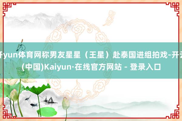 开yun体育网称男友星星（王星）赴泰国进组拍戏-开云(中国)Kaiyun·在线官方网站 - 登录入口