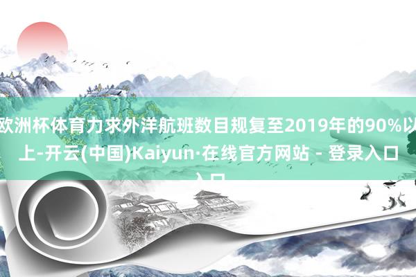 欧洲杯体育力求外洋航班数目规复至2019年的90%以上-开云(中国)Kaiyun·在线官方网站 - 登录入口