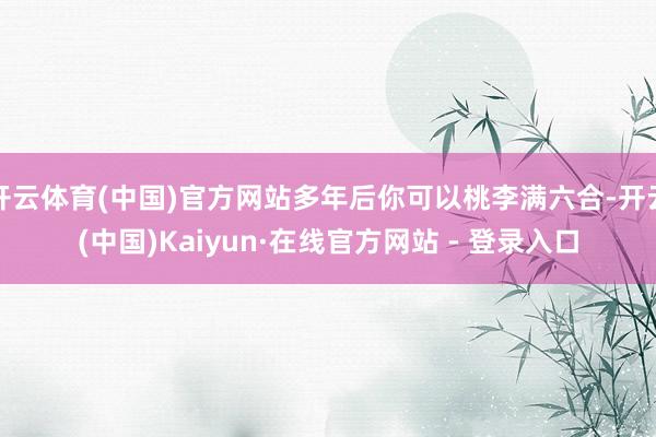 开云体育(中国)官方网站多年后你可以桃李满六合-开云(中国)Kaiyun·在线官方网站 - 登录入口