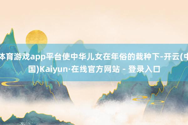 体育游戏app平台使中华儿女在年俗的栽种下-开云(中国)Kaiyun·在线官方网站 - 登录入口