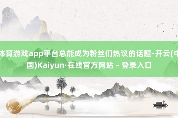 体育游戏app平台总能成为粉丝们热议的话题-开云(中国)Kaiyun·在线官方网站 - 登录入口