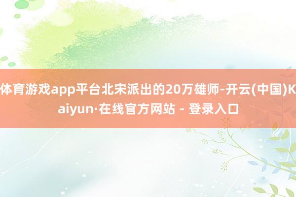 体育游戏app平台北宋派出的20万雄师-开云(中国)Kaiyun·在线官方网站 - 登录入口