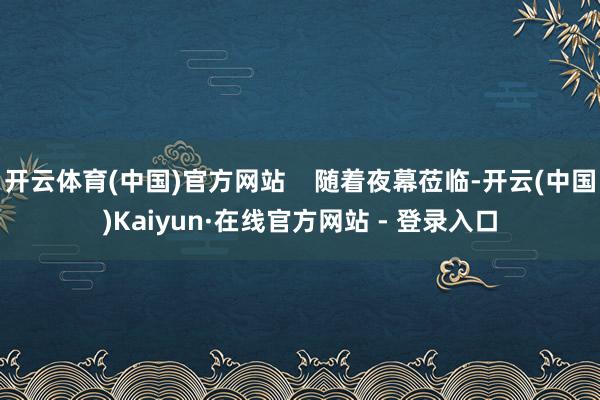 开云体育(中国)官方网站    随着夜幕莅临-开云(中国)Kaiyun·在线官方网站 - 登录入口