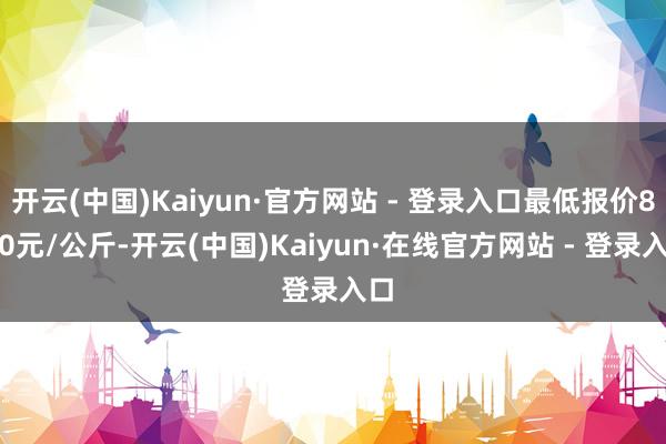 开云(中国)Kaiyun·官方网站 - 登录入口最低报价8.00元/公斤-开云(中国)Kaiyun·在线官方网站 - 登录入口